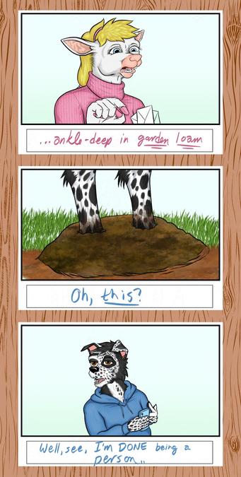 Three panels of a storyboard superimposed over a woodgrain pattern.  Image two of seven.

The anthropomoprhic ewe grimaces and continues her dialogue from the previous story boards: "...ankle deep in garden loam?"

Closeup of the anthropomorphic border collie's ankles, firmly covered in some kind of dirt.  "Oh, this?" he answers. "Well, you see, I'm done being a person."