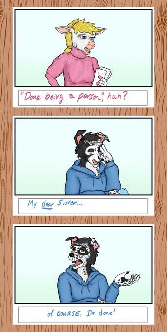 Three panels of a storyboard superimposed over a woodgrain pattern.  Image three of seven.

The anthropomorphic ewe looks at the anthropomorphic border collie incredulously.  "You're done being a person, huh?" she says.

The border collie places two of  his fingers against the center of his forehead, his eyes closed. "My dear sister..." he answers.

He then casts his hand to one side, palm up, continuing: "...of course I'm done!"