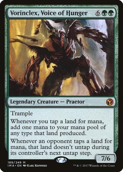 Card Name: Vorinclex, Voice of Hunger
Set: Iconic Masters
Description: Trample
Whenever you tap a land for mana, add one mana of any type that land produced.
Whenever an opponent taps a land for mana, that land doesn't untap during its controller's next untap step.
Artist: Karl Kopinski