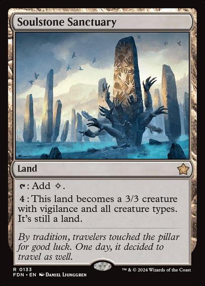 Card Name: Soulstone Sanctuary
Set: Foundations
Description: {T}: Add {C}.
{4}: This land becomes a 3/3 creature with vigilance and all creature types. It's still a land.
Artist: Daniel Ljunggren