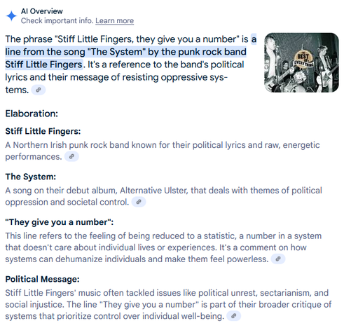 The phrase "Stiff Little Fingers, they give you a number" is a line from the song "The System" by the punk rock band Stiff Little Fingers. It's a reference to the band's political lyrics and their message of resisting oppressive systems. 
Elaboration:

    Stiff Little Fingers:
    A Northern Irish punk rock band known for their political lyrics and raw, energetic performances. 

The System:
A song on their debut album, Alternative Ulster, that deals with themes of political oppression and societal control. 
"They give you a number":
This line refers to the feeling of being reduced to a statistic, a number in a system that doesn't care about individual lives or experiences. It's a comment on how systems can dehumanize individuals and make them feel powerless. 
Political Message:
Stiff Little Fingers' music often tackled issues like political unrest, sectarianism, and social injustice. The line "They give you a number" is part of their broader critique of systems that prioritize control over individual well-being. 
