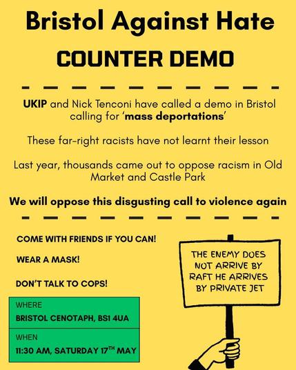 Black text on a yellow background.

Heading: Bristol Against Hate Counter Demo

UKIP and Nick Tenconi have called a demo in Bristol calling for ‘mass deportations’

These far-right racists have not learnt their lesson

Last year, thousands came out to oppose racism in Old Market and Castle Park

We will oppose this disgusting call to violence again

Come with friends if you can!

Wear a mask!

Don't talk to cops!

There is a sign being held that reads: "The Enemy does not arrive by raft he arrives by private jet"

In a green square it reads: Where: Bristol Cenotaph, BS1 4UA. When: 11:30am Saturday 17th May