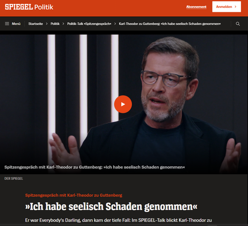Screenshot 10.05.2025 Karl Theodor zu  Gutenberg - Spitzengespräch mit Karl-Theodor zu Guttenberg
»Ich habe seelisch Schaden genommen«
Er war Everybody’s Darling, dann kam der tiefe Fall: Im SPIEGEL-Talk blickt Karl-Theodor zu Guttenberg zurück auf seine Kindheit im Schloss, seine Depression und den holprigen Start von Friedrich Merz.
Moderiert von Markus Feldenkirchen
08.05.2025, 15.47 Uhr
https://www.spiegel.de/politik/karl-theodor-zu-guttenberg-ich-habe-seelisch-schaden-genommen-a-d77c5d99-ec66-4d9a-953f-50ed1642aef9
