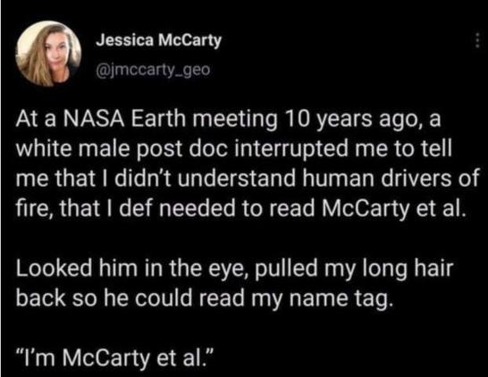 
Jessica McCarty @jmccarty_geo
At a NASA Earth meeting 10 years ago, a white male post doc interrupted me to tell me that I didn't understand human drivers of fire, that I def needed to read McCarty et al.
Looked him in the eye, pulled my long hair back so he could read my name tag.
"I'm McCarty et al."
