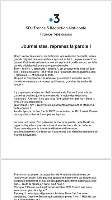 Communiqué 
SDJ France 3 Rédaction Nationale
France Télévisions

Journalistes, reprenez la parole !
Chez France Télévisions, en particulier, a la rédaction nationale, la trés
grande majorité des journalistes a appris a se taire. Le plus souvent par
crainte. Crainte de se faire mal voir en exprimant un désaccord, sur telle
ou telle décision éditoriale ou organisationnelle.
Etre « mal vu », estampillé « rebelle », est synonyme de mise a I'écart
des « belles missions » en France ou a I'Etranger, des magazines, des
« spéciales »...et bien sûr du 20H.
On peut le comprendre : se retrouver juste bons a enquiller micros-
trottoirs et séquences a tourner en 2 heures, ¢a calme les envies de
l'ouvrir |
ll y a quelques années, un chef de service de France 2 avait mis en
garde ses ouailles, juste au moment de la fusion des rédactions
nationales : Attention a ne pas vous faire contaminer par les « bleus »,
avait-il été jusqu'a écrire.
Que voulait-il dire ? Quel virus les journalistes pouvaient-ils attraper a
cette époque ?
A cette époque, le Soir 3 et le 19/20 cartonnaient, le 12/13 aussi. Preuve
de la qualité du travail fourni par les équipes.
Le virus tant craint c'est justement la liberté de parole, cette liberté de
regard critique face aux injonctions et aux décisions de la chefferie.
Nous revendiquons la liberté de débattre et d'interroger,
systématiquement. Ce débat qui n'existe plus a la rédaction nationale de
France Télévisions.
