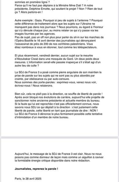 Communiqué SDJ France 3 (suite)
Autre exemple : Gaza. Pourquoi si peu de sujets a I'antenne ? Pourquoi
cette différence de traitement alors que les sujets sur I'Ukraine ne
manquent pas dans nos journaux ? Nous pourrions, eu égard a I'horreur
qui s'y déroule chaque jour, au moins relater ce qui sy passe via les
images fournies par les agences.

Pas de sujet, pas un off non plus pour parler du sit-in sur les marches de
I'Opéra Bastille le 16 avril dernier des journalistes qui dénongaient
I'assassinat de prés de 200 de nos confréres palestiniens. Vous

étiez nombreux a vous en étonner, tout comme les téléspectateurs.

Et plus récemment, vendredi dernier, aucun sujet sur le meurtre
d’Aboubakar Cissé dans une mosquée du Gard. Un deux poids deux
mesures. L'information serait-elle passée inapergue s'il s’était agi d'un
autre lieu de culte ?

Bien sir, cela ne plait pas a la direction, ce souffle de liberté de parole !
Aprés avoir bloqué nos évolutions de carriére, aujourd'hui elle projette de
sanctionner notre ancienne présidente et actuelle membre du bureau.

Si la faute qui lui est reprochée n'est pas officiellement connue, nous
savons nous SDJ ce qui déplait a la direction : c'est justement cette
liberté de parole, cette liberté en tant que journaliste de dire : NON !

La SDJ de France 3 dénonce le plus fermement possible cette tentative
d'intimidation d'un membre de notre bureau.

Paris, le 28 avril 2025
