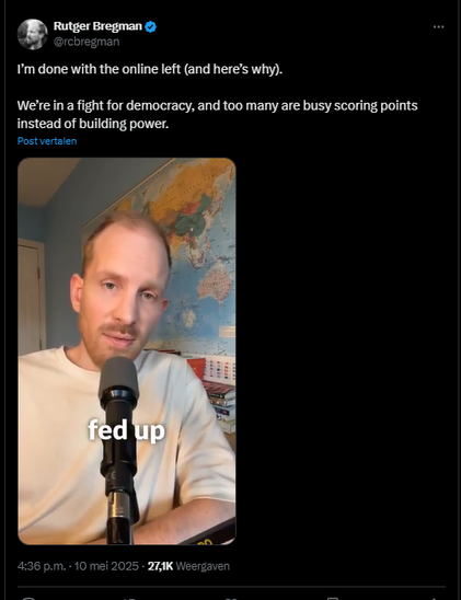 screenshot van een post van Rutger Bregman op Twitter/X, met een filmpje waarin hij tegen "the online left" ageert.

@rcbregman
I’m done with the online left (and here’s why). 
We’re in a fight for democracy, and too many are busy scoring points instead of building power.
4:36 p.m. · 10 mei 2025  - 27,1K  Weergaven