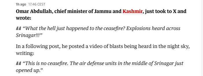 Thago 17.46 CEST

‘Omar Abdullah, chief minister of Jammu and Kashmir, just took to X and
wrote:

44 “What the hell just happened to the ceasefire? Explosions heard across
Srinagar!”

In a following post, he posted a video of blasts being heard in the night sky,
writing:

44 “This is no ceasefire. The air defense units in the middle of Srinagar just
opened up.”
