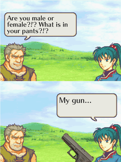 Two Panel meme showing screenshots from Fire Emblem (2003)

First panel: A disheveled and unkempt man addresses Lyn saying "Are you male or female?!? What is in your pants?!?"

Second panel: Lyn answers back to the man showing a Glock and saying "My gun..." 