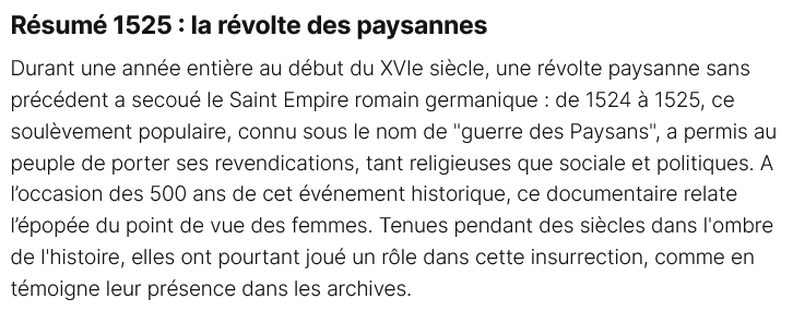 1525 : la révolte des paysannes
Durant une année entière au début du XVIe siècle, une révolte paysanne sans précédent a secoué le Saint Empire romain germanique : de 1524 à 1525, ce soulèvement populaire, connu sous le nom de "guerre des Paysans", a permis au peuple de porter ses revendications, tant religieuses que sociale et politiques. A l’occasion des 500 ans de cet événement historique, ce documentaire relate l’épopée du point de vue des femmes. Tenues pendant des siècles dans l'ombre de l'histoire, elles ont pourtant joué un rôle dans cette insurrection, comme en témoigne leur présence dans les archives. 