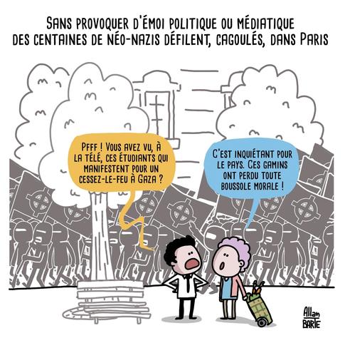 Titre : Sans provoquer d’émoi politique ou médiatique
des centaines de néo-nazis défilent, cagoulés, dans Paris


Alors qu'en arrière plan, défilent dans la rue des centaines de néo-nazis cagoulés, sans y prêter attention, deux personnes discutent au premier plan :
- Pfff ! Vous avez vu, à la télé, ces étudiants qui manifestent pour un cessez-le-feu à Gaza ?
- C’est inquiétant pour le pays. Ces gamins ont perdu toute boussole morale !
