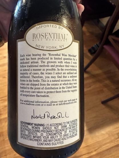 Rear of the wine bottle label.

Scanned:

“IMPORTED BY ROSENTHAL®
WINE
MERCHANT
NEW YORK, NY
Each wine bearing the "Rosenthal Wine Merchant" mark has been produced in limited quantities by a dedicated artisan. The growers with whom I work follow traditional methods and produce their wines in as natural a manner as possible. In the overwhelming majority of cases, the wines I select are unfined and unfiltered. Therefore, you may find that a sediment forms in the bottle. This is a natural occurence. All my wines are shipped from the estates at which they were bottled to the point of distribution in the United States with every care taken to protect them from the vaganes of temperature fluctuation.
'or additional information, please visit our web page /ww.madrose.com or e-mail us at info@madrose.com
GENERAL
JOVEHNMENT WARNING : 1) ACCORDING TO THE SURGEO
BIRTH DEFECTS.
BEVERAGES DURING PREGNANCY BECAUSE OF THE RISK OF WOMEN SHOLID NOT DRINK ALCOHOL
BEVERAGES IMPAIRS YOUR ABILITY TO DRIVE A CAR OR
CONSUMPTION OF ALCOHOLE
OPERATE MACHINERY, AND MAY CAUSE HEALTH PROBLENS.
CONTAINS SULFITES”