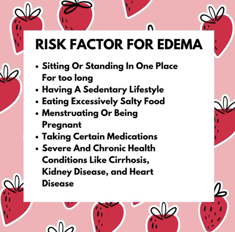 RISK FACTOR FOR EDEMA • Sitting Or Standing In One Place For too long • Having A Sedentary Lifestyle • Eating Excessively Salty Food • Menstruating Or Being Pregnant • Taking Certain Medications • Severe And Chronic Health Conditions Like Cirrhosis, Kidney Disease, and Heart Disease.