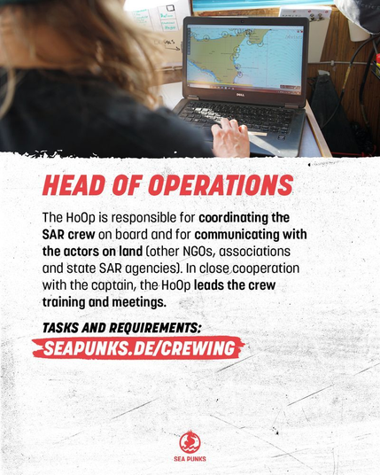 Job call, job profile description

HEAD OF OPERATIONS

The HoOp is responsible for coordinating the SAR crew on board and for communicating with the actors on land (other NGOs, associations and state SAR agencies). In close cooperation with the captain, the HoOp leads the crew training and meetings.

TASKS AND REQUIREMENTS:
SEAPUNKS.DE/CREWING

SEA PUNKS