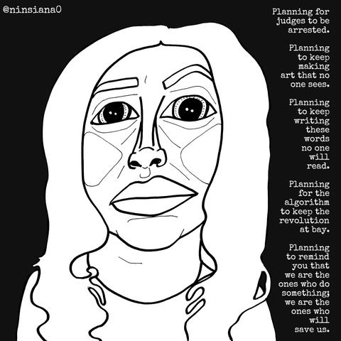 Planning for judges to be arrested.
Planning to keep making art that no one sees.
Planning to keep writing these words no one will read.
Planning for the algorithm to keep the revolution at bay.
Planning to remind you that we are the ones who do something; we are the ones who will save us.