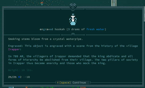 Screenshot from Caves of Qud, looking at an engraved hookah.  It reads as follows:

Smoking stems bloom from a crystal waterpipe.

Engraved:  This object is engraved with a scene from the history of the village of Irappar:

In 709 AR, the villagers of Irappar demanded that the king abdicate and all forms of hierarchy be abolished from their village.  The two pillars of society in Irappar thus became anarchy and those who mock the king.