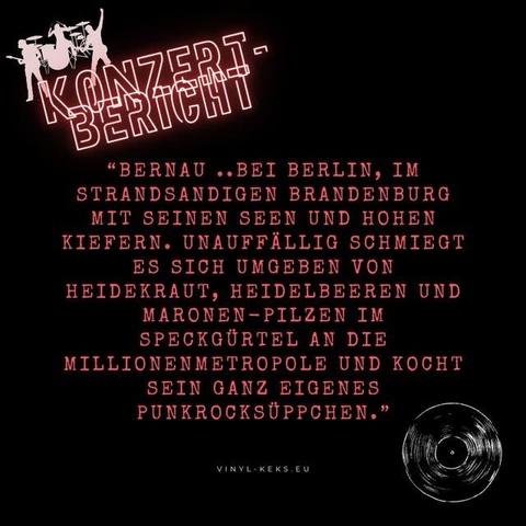 "BERNAU ..BEI BERLIN, IM STRANDSANDIGEN BRANDENBURG MIT SEINEN SEEN UND HOHEN KIEFERN. UNAUFFÄLLIG SCHMIEGT ES SICH UMGEBEN VON HEIDEKRAUT, HEIDELBEEREN UND
MARONEN-PILZEN IM SPECKGÜRTEL AN DIE MILLIONENMETROPOLE UND KOCHT
SEIN GANZ EIGENES PUNKROCKSÜPPCHEN."
VINYL-KEKS. EU