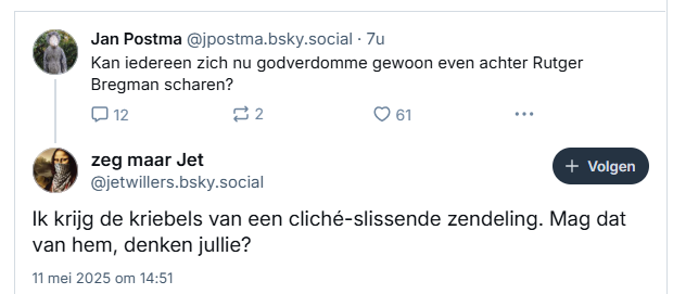 Screenshot van reactie op post van ‪Jan Postma‬ op Bluesky:
 ‪@jpostma.bsky.social‬
Kan iedereen zich nu godverdomme gewoon even achter Rutger Bregman scharen?

zeg maar Jet ‪@jetwillers.bsky.social‬
Ik krijg de kriebels van een cliché-slissende zendeling. Mag dat van hem, denken jullie?
11 mei 2025 om 14:51