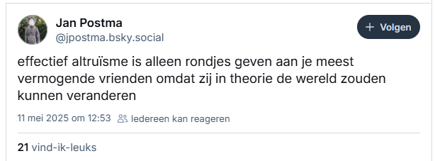 Screenshot van post van Jan Postma op Bluesky:

‪@jpostma.bsky.social‬
effectief altruïsme is alleen rondjes geven aan je meest vermogende vrienden omdat zij in theorie de wereld zouden kunnen veranderen
11 mei 2025 om 12:53
