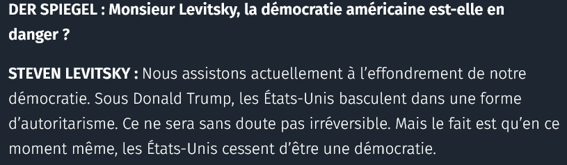 DER SPIEGEL : Monsieur Levitsky, la démocratie américaine est-elle en danger ?

STEVEN LEVITSKY : Nous assistons actuellement à l’effondrement de notre démocratie. Sous Donald Trump, les États-Unis basculent dans une forme d’autoritarisme. Ce ne sera sans doute pas irréversible. Mais le fait est qu’en ce moment même, les États-Unis cessent d’être une démocratie.

via Courrier International