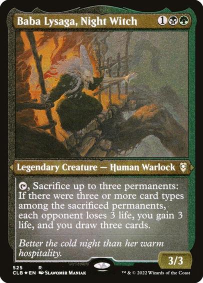 Card Name: Baba Lysaga, Night Witch
Set: Commander Legends: Battle for Baldur's Gate
Description: {T}, Sacrifice up to three permanents: If there were three or more card types among the sacrificed permanents, each opponent loses 3 life, you gain 3 life, and you draw three cards.
Artist: Slawomir Maniak