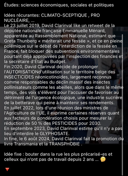 Études: sciences économiques, sociales et politiques  Idées récurantes: CLIMATO-SCEPTIQUE , PRO NUCLÉAIRE, …  Le 23 juillet 2019, David Clarinval like un retweet de la députée nationale française Emmanuelle Ménard, apparentée au Rassemblement National, estimant que Greta Thunberg « mériterait une fessée », et ce en pleine polémique sur le débat de l'interdiction de la fessée en France, fait bloquer des subventions environnementales pourtant déjà approuvées par l'inspection des finances et la secrétaire d'État au Budget.  Fin 2020, David Clarinval décide de prolonger l'AUTORISATIONd'utilisation sur le territoire belge des  INSECTICIDES néonicotinoïdes, largement reconnus comme responsables du déclin massif des insectes pollinisateurs comme les abeilles, alors que dans le même temps, des voix s'élèvent pour l'accuser de favoriser au détriment de l'urgence écologique, une industrie sucrière de la betterave qui peine à maintenir ses rendements.  En juillet 2022, lors d'une réunion des ministres de l'Agriculture de l'UE, il exprime certaines réserves quant aux facteurs de pondération choisis pour mesurer la réduction de 50 % des PESTICIDES pour 2030.  En septembre 2023, David Clarinval estime qu'il n'y a pas lieu d'interdire le GLYPHOSATE.  In fine, le 6 août 2024, David Clarinval fait la promotion du livre Transmania et la TRANSPHOBIE .  Idée fixe : bouter dans la rue les plus précarisé•es et celleux qui n’ont pas de travail depuis 2 ans … 🤔  🔻