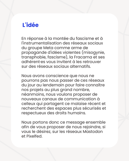 L'idée
En réponse à la montée du fascisme et à l'instrumentalisation des réseaux sociaux du groupe Meta comme arme de propagande d'idées violentes (misogynie, transphobie, fascisme), la Fracama et ses adhérent·es vous invitent à les retrouver sur des réseaux sociaux alternatifs.
Nous avons conscience que nous ne pourrons pas nous passer de ces réseaux du jour au lendemain pour faire connaître nos projets au plus grand nombre, néanmoins, nous voulons proposer de nouveaux canaux de communication à celleux qui partagent ce malaise récent et recherchent des espaces plus sécurisés et respectueux des droits humains.
Nous portons donc ce message ensemble afin de vous proposer de nous rejoindre, si vous le désirez, sur les réseaux Mastodon et Pixelfed.