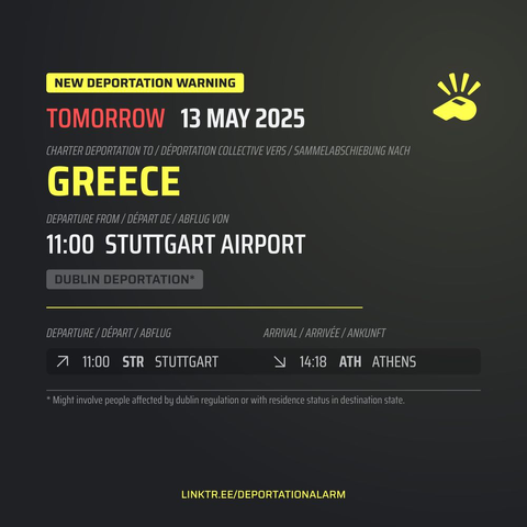 New Deportation Warning
TOMORROW  13 MAY 2025

Charter Deportation to / Déportation collective vers / Sammelabschiebung nach
GREECE

Departure from / Départ de / Abflug von
11:00 STUTTGART AIRPORT

Dublin Deportation*

Departure / Départ / Abflug
↗ 11:00  STR  STUTTGART

Arrival / Arrivé / Ankunft
↘ 14:18  ATH  ATHENS


* Might involve people affected by dublin regulation or with residence in destination state.

DEPORTATIONALARM.