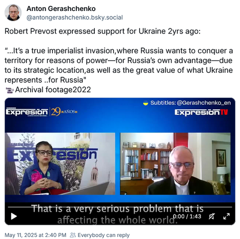 Screenshot Bluesky post by
Anton Gerashchenko
@antongerashchenko.bsky.social

Robert Prevost expressed support for Ukraine 2yrs ago:
“..It's a true imperialist invasion,where Russia wants to conquer a
territory for reasons of power—for Russia's own advantage—due
to its strategic location,as well as the great value of what Ukraine
represents ..for Russia"

Archival footage2022
Subtitles: @Gerashchenko_en
TV channel Expresión
May 11, 2025 at 2:40 PM 22 Everybody can reply
