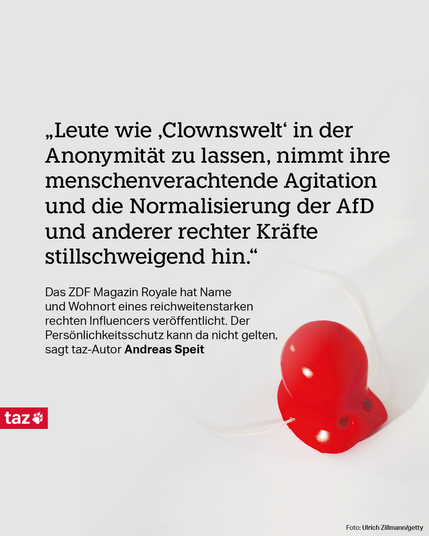  „Leute wie ‚Clownswelt‘ in der Anonymität zu lassen, nimmt ihre menschenverachtende Agitation und die Normalisierung der AfD und anderer rechter Kräfte stillschweigend hin.“  Das ZDF Magazin Royale hat Name und Wohnort eines reichweitenstarken rechten Influencers veröffentlicht. Der Persönlichkeitsschutz kann da nicht gelten, sagt taz-Autor Andreas Speit.