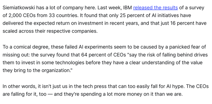 Siemiatkowski has a lot of company here. Last week, IBM released the results of a survey of 2,000 CEOs from 33 countries. It found that only 25 percent of AI initiatives have delivered the expected return on investment in recent years, and that just 16 percent have scaled across their respective companies.

To a comical degree, these failed AI experiments seem to be caused by a panicked fear of missing out: the survey found that 64 percent of CEOs "say the risk of falling behind drives them to invest in some technologies before they have a clear understanding of the value they bring to the organization."

In other words, it isn't just us in the tech press that can too easily fall for AI hype. The CEOs are falling for it, too — and they're spending a lot more money on it than we are.