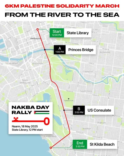 Text: 
6KM PALESTINE SOLIDARITY MARCH
FROM THE RIVER TO THE SEA

Start: 12pm 🕛 State Library
🕐 1pm Princes Bridge
2pm 🕑 US Consulate
End: 3.30pm St Kilda Beach 

NAKBA DAY RALLY 
Naarm, 18 May 2025 

Image Naarm/Melbourne street map showing route 

