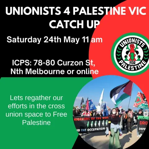 Text:
UNIONISTS 4 PALESTINE VIC
CATCH UP

Saturday 24th May 11 am 
ICPS: 78-80 Curzon St,
Nth Melbourne or online -

Let’s regather our efforts 
in the cross union space 
to Free Palestine 
