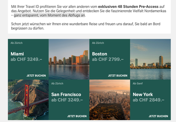 Screenshot aus einer Marketing-Mail von Swiss.
Mit Ihrer Travel ID profitieren Sie vor allen anderen vom exklusiven 48 Stunden Pre-Access auf das Angebot. Nutzen Sie die Gelegenheit und entdecken Sie die faszinierende Vielfalt Nordamerikas – ganz entspannt, vom Moment des Abflugs an.

Schon jetzt wünschen wir Ihnen eine wunderbare Reise und freuen uns darauf, Sie bald an Bord begrüssen zu dürfen.
Darunter Bilder mit recht günstigen Preisen in der Business-Class von Miami (3249), Boston (2799), …