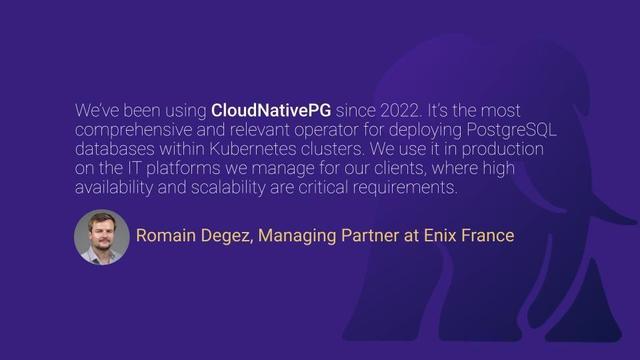 Romain's testimonial: "At Enix, we’ve been using CloudNativePG since its early versions in 2022. It’s the most comprehensive and relevant operator for deploying PostgreSQL databases within Kubernetes clusters. We use it in production on the IT platforms we manage for our clients, where high availability and scalability are critical requirements."
