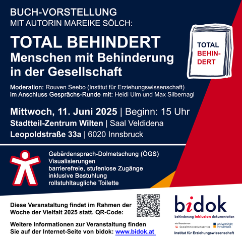 Flyer zur Veranstaltung mit folgenden Inhalten: bidok veranstaltet am Mittwoch, 11. Juni eine Buch-Vorstellung.
Es wird das Buch "TOTAL BEHINDERT" vorgestellt.
Die Autorin, Mareike Sölch, ist vor Ort und wird aus dem Buch vorlesen.
Nach der Lesung gibt es eine offene Gesprächs-Runde.
Zwei im Buch vorgestellte Expert:innen in eigener Sache teilen ihre Erfahrungen: Heidi Ulm und Max Silbernagl.
Die Veranstaltung beginnt um 15 Uhr.
Sie findet im Stadtteil-Zentrum Wilten in Innsbruck (Saal Veldidena, Leopoldstraße 33a) statt.
Zur Barriere-Freiheit:
Es wird Gebärdensprach-Dolmetschung (ÖGS) und Visualisierungen geben.
Der Veranstaltungs-Ort hat barrierefreie, stufenlose Zugänge und eine rollstuhltaugliche Toilette.
Moderiert wird die Veranstaltung von Rouven Seebo vom Institut für Erziehungswissenschaft.
Diese Veranstaltung findet im Rahmen der Woche der Vielfalt 2025 statt.