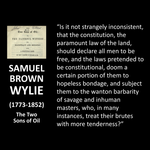 SAMUEL BROWN WYLIE (1773-1852) The Two Sons of Oil "Is it not strangely inconsistent, that the constitution, the paramount law of the land, should declare all men to be free, and the laws pretended to be constitutional, doom a certain portion of them to hopeless bondage, and subject them to the wanton barbarity of savage and inhuman masters, who, in many instances, treat their brutes with more tenderness?" 