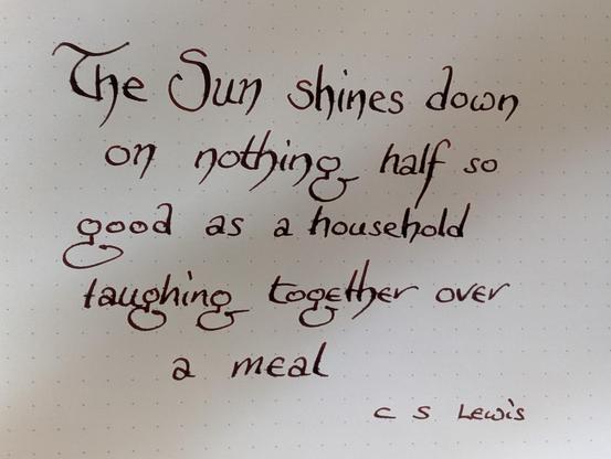 "The Sun shines down on nothing half so good as a household laughing together over a meal"
C S Lewis