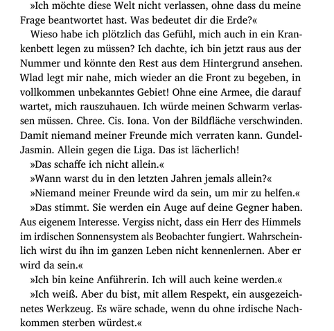 »Ich möchte diese Welt nicht verlassen, ohne dass du meine
Frage beantwortet hast. Was bedeutet dir die Erde?«
Wieso habe ich plötzlich das Gefühl, mich auch in ein Kran-
kenbett legen zu müssen? Ich dachte, ich bin jetzt raus aus der
Nummer und könnte den Rest aus dem Hintergrund ansehen.
Wlad legt mir nahe, mich wieder an die Front zu begeben, in
vollkommen unbekanntes Gebiet! Ohne eine Armee, die darauf
wartet, mich rauszuhauen. Ich würde meinen Schwarm verlas-
sen müssen. Chree. Cis. Iona. Von der Bildfläche verschwinden.
Damit niemand meiner Freunde mich verraten kann. Gundel-
Jasmin. Allein gegen die Liga. Das ist lächerlich!
»Das schaffe ich nicht allein.«
»Wann warst du in den letzten Jahren jemals allein?«
»Niemand meiner Freunde wird da sein, um mir zu helfen.«
»Das stimmt. Sie werden ein Auge auf deine Gegner haben.
Aus eigenem Interesse. Vergiss nicht, dass ein Herr des Himmels
im irdischen Sonnensystem als Beobachter fungiert. Wahrschein-
lich wirst du ihn im ganzen Leben nicht kennenlernen. Aber er
wird da sein.«
»Ich bin keine Anführerin. Ich will auch keine werden.«
»Ich weiß. Aber du bist, mit allem Respekt, ein ausgezeich-
netes Werkzeug. Es wäre schade, wenn du ohne irdische Nach-
kommen sterben würdest.«