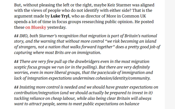 But, without pleasing the left or the right, maybe Keir Starmer was aligned
with the views of people who do not identify with either side? That is the
argument made by Luke Tryl, who as director of More in Common UK
spends a lot of time in focus groups researching public opinion. He posted
these on Bluesky yesterday.

44 IMO, both Starmer’s recognition that migration is part of Britain’s national
story, and the warning that without more control “we risk becoming an island
of strangers, not a nation that walks forward together” does a pretty good job of
capturing where most Brits are on immigration.

44 There are very few pull up the drawbridgers even in the most migration
sceptic focus groups we run (or in the polling). But there are very definitely
worries, even in more liberal groups, that the pace/scale of immigration and
lack of integration expectations undermines cohesion/identity/community.

44 Insisting more control is needed and we should have greater expectations on
contribution/integration (and we should actually be prepared to invest in it)
tackling reliance on cheap labour, while also being clear Britain will always
want to attract people, seems to meet public expectations on balance
