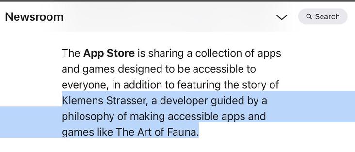 Screenshot of the Apple Newsroom, saying:

The App Store is sharing a collection of apps and games designed to be accessible to everyone, in addition to featuring the story of Klemens Strasser, a developer guided by a philosophy of making accessible apps and games like The Art of Fauna.