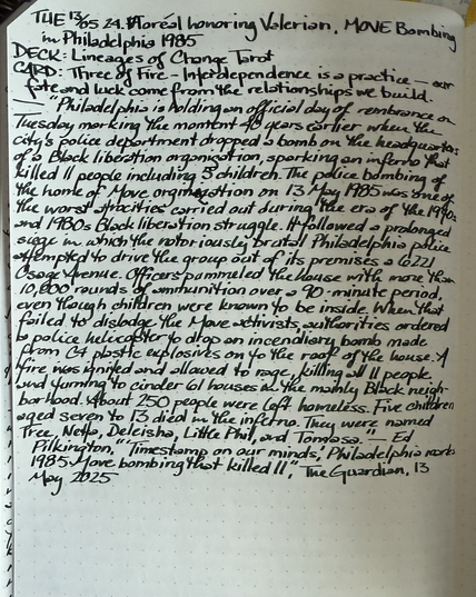 Open notebook with handwritten text from the post at the of the page with additional text: “Philadelphia is holding an official day of remembrance on Tuesday marking the moment 40 years earlier when the city’s police department dropped a bomb on the headquarters of a Black liberation organisation, sparking an inferno that killed 11 people – including five children. The police bombing of the home of the Move organization on 13 May 1985 was one of the worst atrocities carried out during the era of the 1970s and 1980s Black liberation struggle. It followed a prolonged siege in which the notoriously brutal Philadelphia police attempted to drive the group out of its premises at 6221 Osage Avenue. Officers pummeled the house with more than 10,000 rounds of ammunition over a 90-minute period, even though children were known to be inside. When that failed to dislodge the Move activists, authorities ordered a police helicopter to drop an incendiary bomb made from C4 plastic explosives on to the roof of the house. A fire was ignited and allowed to rage, killing all 11 people and turning to cinder 61 houses in the mainly Black neighborhood. About 250 people were left homeless. Five children aged seven to 13 died in the inferno. They were named Tree, Netta, Deleisha, Little Phil and Tomasa.” — Ed Pilkington, “‘Timestamp on our minds’: Philadelphia marks 1985 Move bombing that killed 11,” The Guardian, 13 May 2025