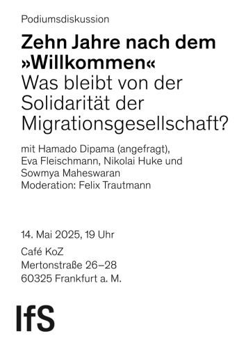 Podiumsdiskussion

Zehn Jahre nach dem >>Willkommen<< 
Was bleibt von der Solidarität der Migrationsgesellschaft?

mit Hamado Dipama (angefragt), Eva Fleischmann, Nikolai Huke und Sowmya Maheswaran 
Moderation: Felix Trautmann

14. Mai 2025, 19 Uhr
Café KoZ
Mertonstraße 26-28
60325 Frankfurt a. M.

IfS