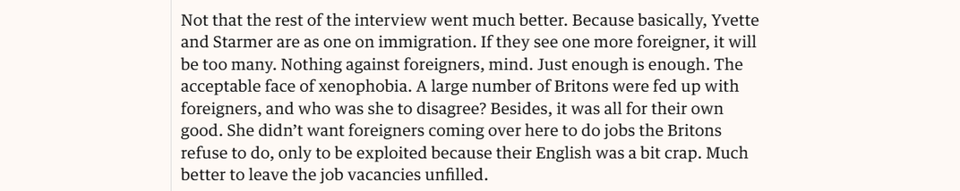 Not that the rest of the interview went much better. Because basically, Yvette
and Starmer are as one on immigration. If they see one more foreigner, it will
be too many. Nothing against foreigners, mind. Just enough is enough. The
acceptable face of xenophobia. A large number of Britons were fed up with
foreigners, and who was she to disagree? Besides, it was all for their own
good. She didn’t want foreigners coming over here to do jobs the Britons
refuse to do, only to be exploited because their English was a bit crap. Much
better to leave the job vacancies unfilled.

