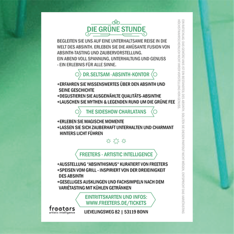 DIE GRÜNE STUNDE
Begleiten Sie uns auf eine unterhaltsame Reise in die Welt
des Absinth. Erleben Sie die Amüsante Fusion von. Absinth-
Tasting und Zaubervorstellung. Ein Abend voll Spannung,
Unterhaltung und Genuss – Ein Erlebnis für alle Sinne.
DR. SELTSAM – ABSINTH-KONTOR
Erfahren Sie Wissenswertes über den Absinth und seine
Geschichte.
Degustieren Sie ausgewählte Qualitäts-Absinthe.
Lauschen Sie Mythen & Legenden rund um die Grüne Fee.
THE SIDESHOW-CHARLATANS
Erleben Sie magische Momente
Lassen Sie sich zauberhaft unterhalten und charmant hinters
Licht führen.
FREETERS – ARTISTIC INTELLIGENCE
Ausstellung "Absinthismus" kuratiert von Freeters.
Speisen vom Grill – Inspiriert von der Dreieinigkeit des
Absinth.
Geselliges Ausklingen und Fachsimpeln nach dem
Varietétasting mit kühlen Getränken.