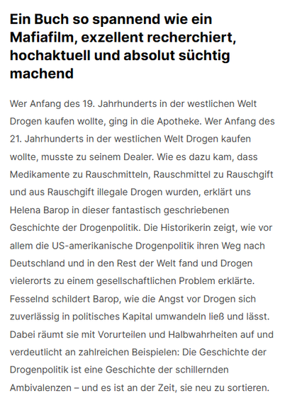 Screenshot 13.05.2025
Ein Buch so spannend wie ein Mafiafilm, exzellent recherchiert, hochaktuell und absolut süchtig machend
Wer Anfang des 19. Jahrhunderts in der westlichen Welt Drogen kaufen wollte, ging in die Apotheke. Wer Anfang des 21. Jahrhunderts in der westlichen Welt Drogen kaufen wollte, musste zu seinem Dealer. Wie es dazu kam, dass Medikamente zu Rauschmitteln, Rauschmittel zu Rauschgift und aus Rauschgift illegale Drogen wurden, erklärt uns Helena Barop in dieser fantastisch geschriebenen Geschichte der Drogenpolitik. Die Historikerin zeigt, wie vor allem die US-amerikanische Drogenpolitik ihren Weg nach Deutschland und in den Rest der Welt fand und Drogen vielerorts zu einem gesellschaftlichen Problem erklärte. Fesselnd schildert Barop, wie die Angst vor Drogen sich zuverlässig in politisches Kapital umwandeln ließ und lässt. Dabei räumt sie mit Vorurteilen und Halbwahrheiten auf und verdeutlicht an zahlreichen Beispielen: Die Geschichte der Drogenpolitik ist eine Geschichte der schillernden Ambivalenzen – und es ist an der Zeit, sie neu zu sortieren. 
https://helenabarop.de/