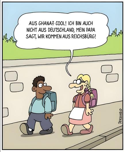 In diesem Cartoon (A3663 von Martin Perscheid) sieht man zwei Kinder, die auf einem Gehweg nebeneinander laufen und sich unterhalten. Das eine Kind ist ein Junge mit dunkler Haut, kurzen dunklen Haaren, einem blauen Pullover und einem blauen Rucksack. Das andere Kind ist ein blondes Mädchen mit Zöpfen, Brille, rosa Kleid, weißer Schürze und rosa Rucksack.

Der Junge schaut das Mädchen an und lächelt. Das Mädchen spricht mit einem breiten Lächeln und sagt in einer Sprechblase:
„Aus Ghana? Cool! Ich bin auch nicht aus Deutschland, mein Papa sagt, wir kommen aus Reichsbürg!“

Im Hintergrund sieht man eine niedrige Mauer und etwas Grün. Die Szene spielt offensichtlich auf dem Schulweg.

Der Witz des Cartoons liegt darin, dass das Mädchen offenbar aus einer Familie stammt, die der „Reichsbürger“-Bewegung angehört – diese Menschen erkennen die Bundesrepublik Deutschland nicht als legitimen Staat an und behaupten, aus einem eigenen „Reich“ zu stammen. Das Mädchen überträgt diese absurde Erwachsenenvorstellung kindlich-naiv auf die Frage nach ihrer Herkunft.