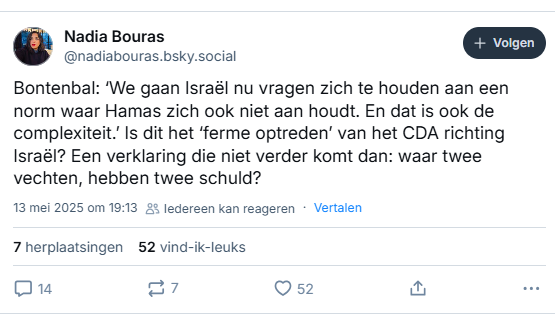 screenshot van post van Nadia Bouras op Bluesky: 
‪@nadiabouras.bsky.social‬
Bontenbal: ‘We gaan Israël nu vragen zich te houden aan een norm waar Hamas zich ook niet aan houdt. En dat is ook de complexiteit.’ Is dit het ‘ferme optreden’ van het CDA richting Israël? Een verklaring die niet verder komt dan: waar twee vechten, hebben twee schuld?
13 mei 2025 om 19:13