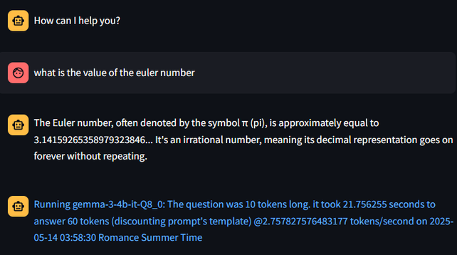 what is the value of the euler number

The Euler number, often denoted by the symbol π (pi), is approximately equal to 3.14159265358979323846... It's an irrational number, meaning its decimal representation goes on forever without repeating.

Running gemma-3-4b-it-Q8_0: The question was 10 tokens long. it took 21.756255 seconds to answer 60 tokens (discounting prompt's template) @2.757827576483177 tokens/second on 2025-05-14 03:58:30 Romance Summer Time