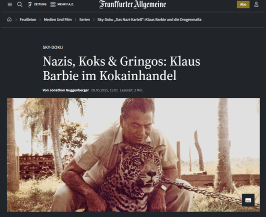 Screenshot 14.05.2025 FAZ - Artikel - Ein Mann in Pose mit einem Leoparden an einer Kette in tropischer Umgebung.  Dazu Text

... Was hatte der Nazi-Schlächter Klaus Barbie mit dem Kokainhandel in Bolivien zu tun? Und was die CIA mit dem bolivianischen Militärputsch von 1980? Das sind die treibenden Fragen in „Das Nazi-Kartell“, einer neuen dreiteiligen Dokuserie von Sky Originals, die auch auf ZDF-Info laufen soll. Achtzig Jahre nach Kriegsende faszinieren Serienmacher und Zuschauer zwei Eigenschaften der Nazis offenbar immer noch: ihre amoralische Beziehung zu Drogen und ihr geheimes Überleben in Lateinamerika. Warum? ...

https://www.faz.net/aktuell/feuilleton/medien-und-film/serien/sky-doku-das-nazi-kartell-klaus-barbie-und-die-drogenmafia-110464903.html
